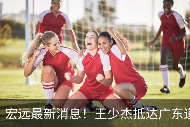 宏远最新消息！王少杰抵达广东道别，朱芳雨仍自称总经理，小陈总新赛季目标曝光！
