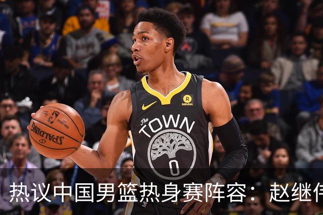 热议中国男篮热身赛阵容：赵继伟担纲老将，广东中锋迎重用良机