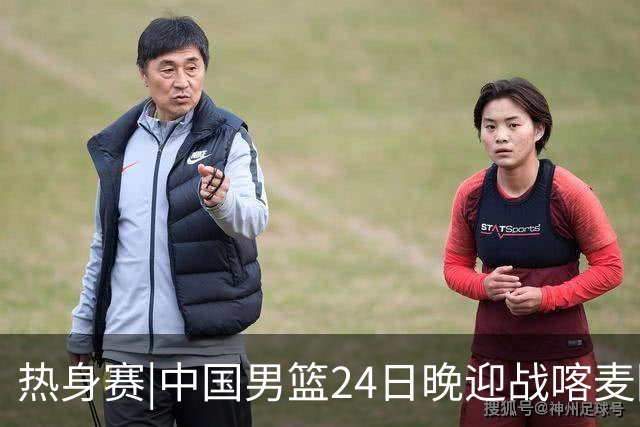 热身赛|中国男篮24日晚迎战喀麦隆队，内线轮换迎来考验