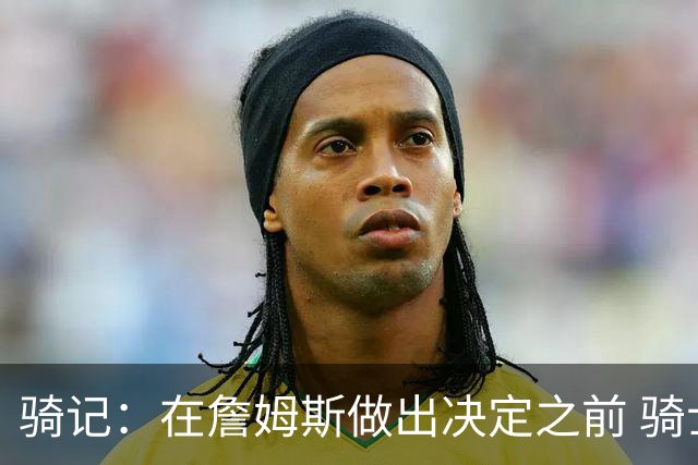 骑记：在詹姆斯做出决定之前 骑士大概率不会敲定与哈登的合同